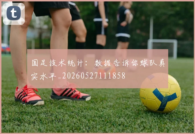 国足技术统计：数据告诉你球队真实水平_20260527111858