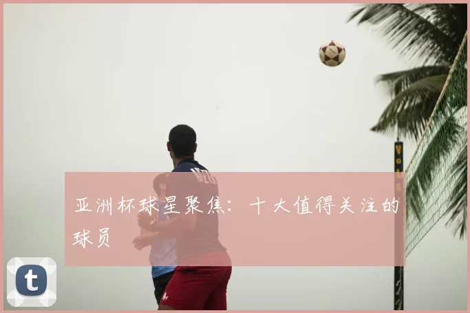 亚洲杯球星聚焦：十大值得关注的球员