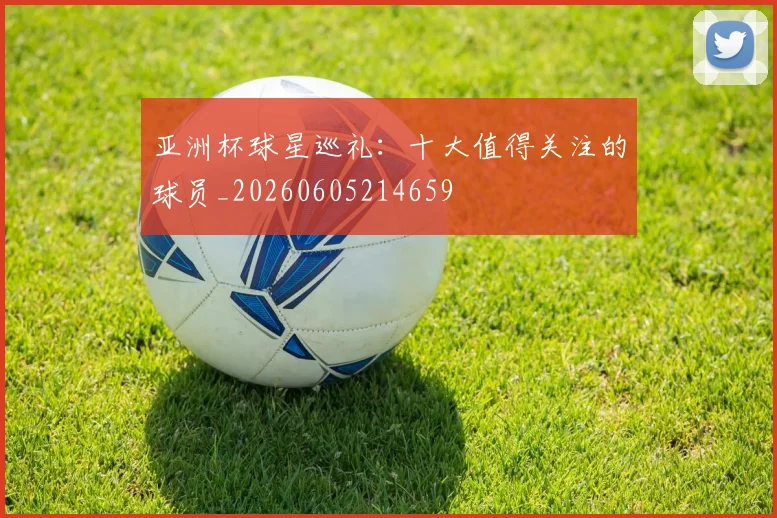 亚洲杯球星巡礼：十大值得关注的球员_20260605214659