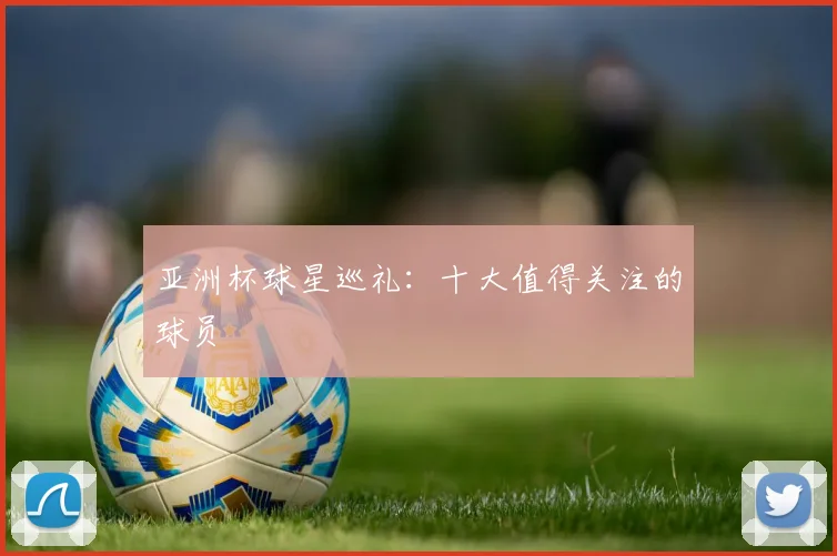 亚洲杯球星巡礼：十大值得关注的球员
