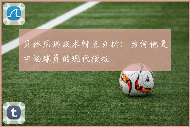 贝林厄姆技术特点分析：为何他是中场球员的现代模板