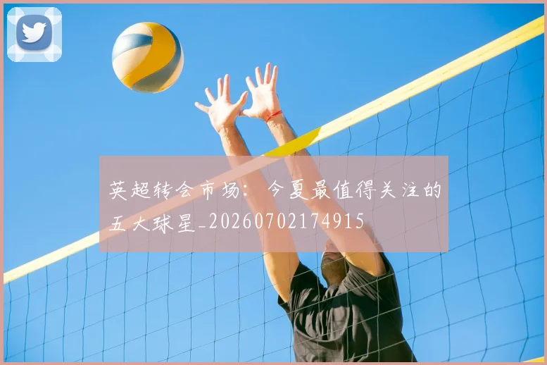 英超转会市场：今夏最值得关注的五大球星_20260702174915