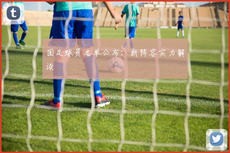 国足球员名单公布：新阵容实力解读