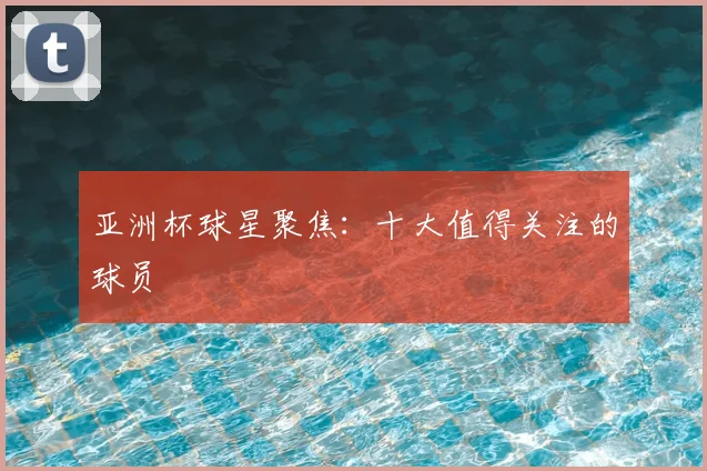 亚洲杯球星聚焦：十大值得关注的球员