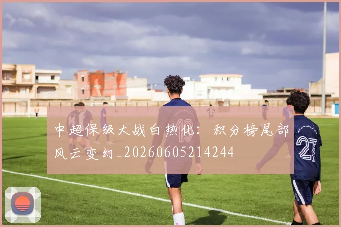中超保级大战白热化：积分榜尾部风云变幻_20260605214244