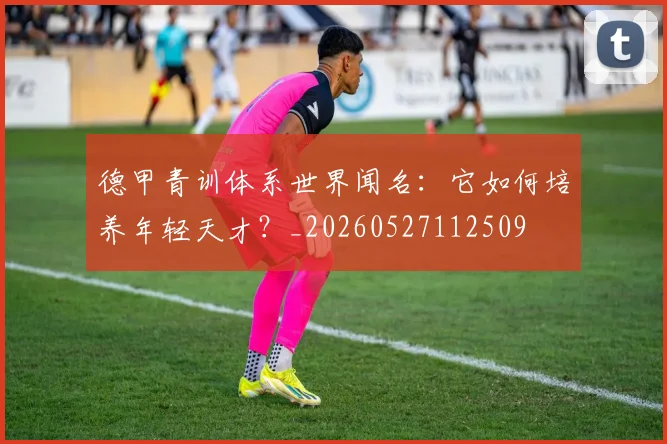 德甲青训体系世界闻名：它如何培养年轻天才？_20260527112509