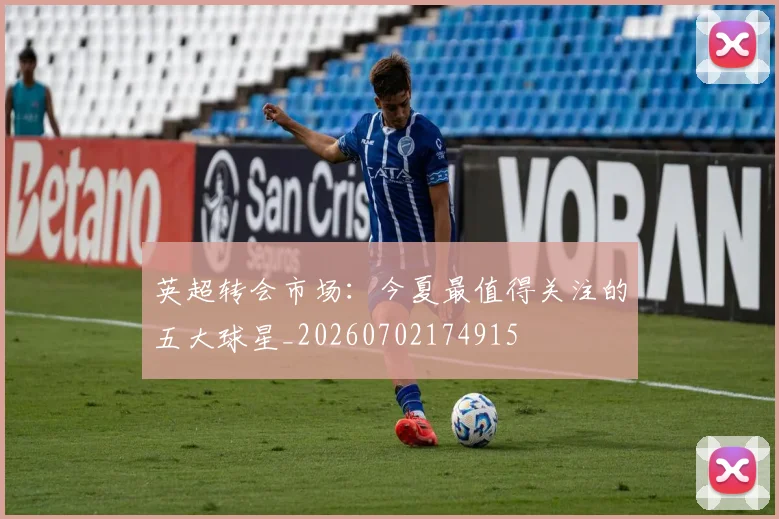 英超转会市场：今夏最值得关注的五大球星_20260702174915